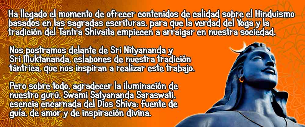 El origen de nuestro esfuerzo
“Nuestro esfuerzo está enfocado en ofrecer contenidos de calidad basados en las sagradas escrituras sobre el Hatha Yoga tradicional, el tantra oral de la tradición Shakta del Shivaismo de Cachemira, y de los aspectos más relevantes de la espiritualidad hinduista y el Advaita Vedānta. En nuestra sociedad occidental, ignorante y complaciente, tanto el Yoga como el Tantra continuamente son vilipendiados y malinterpretados por múltiples pseudo-maestros, que confeccionan, en su provecho, versiones de estas tradiciones milenarias.

Ha llegado el momento de ofrecer contenidos cercanos, basados en las sagradas escrituras del Hinduismo, para que la verdad del Yoga Tradicional y la tradición del Tantra Shivaita empiecen a arraigar en nuestra sociedad. Nos postramos delante de Sri Nityananda y Sri Muktananda, eslabones de nuestra tradición tántrica, que nos impelan a realizar este trabajo. Pero sobre todo, agradecer la inspiración de nuestro gurú, Swami Satyananda Saraswati, que es fuente de guía, de amor y de inspiración divina.”

Colabora con nuestro propósito
«En nuestra búsqueda de la realización del ser, nuestra intención es sustentarnos gracias a la venta de una selección de productos de la India. Puedes disfrutar de los mejores inciensos y esencias en nuestra tienda online www.inciensoshop.com y al mismo tiempo colaborar el sostén de este blog y con el sostén del Sanātana Dharma, ya que el 10% de los beneficios de este comercio online van a la asociación espiritual Advaitavidya y a sostener la enseñanza de nuestro amado gurú»